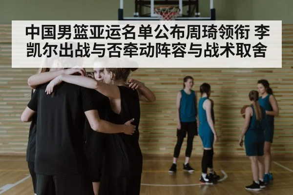 中国男篮亚运名单公布周琦领衔 李凯尔出战与否牵动阵容与战术取舍